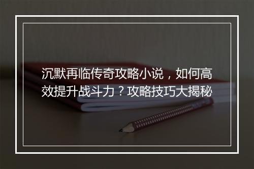 沉默再临传奇攻略小说，如何高效提升战斗力？攻略技巧大揭秘
