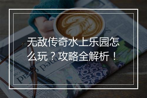 无敌传奇水上乐园怎么玩？攻略全解析！