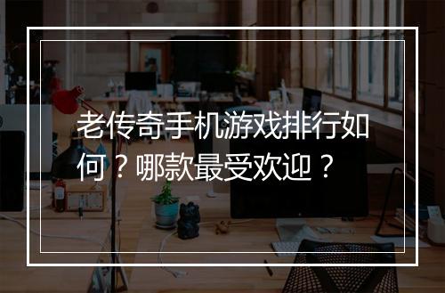 老传奇手机游戏排行如何？哪款最受欢迎？