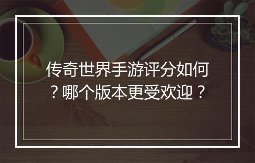 传奇世界手游评分如何？哪个版本更受欢迎？