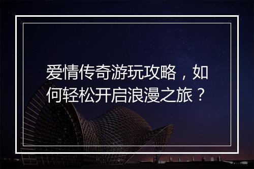 爱情传奇游玩攻略，如何轻松开启浪漫之旅？