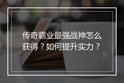 传奇霸业最强战神怎么获得？如何提升实力？