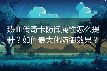 热血传奇卡防御属性怎么提升？如何最大化防御效果？