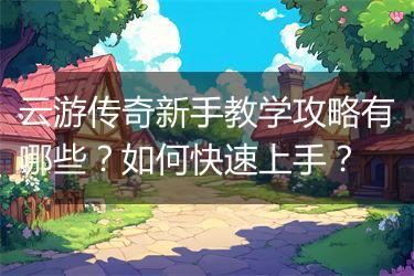 云游传奇新手教学攻略有哪些？如何快速上手？