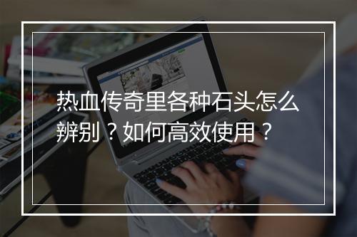 热血传奇里各种石头怎么辨别？如何高效使用？