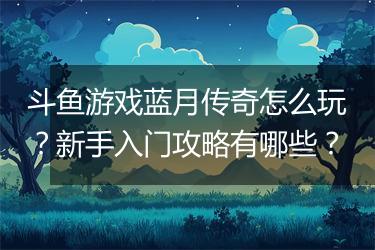 斗鱼游戏蓝月传奇怎么玩？新手入门攻略有哪些？