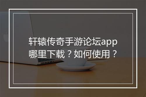 轩辕传奇手游论坛app哪里下载？如何使用？