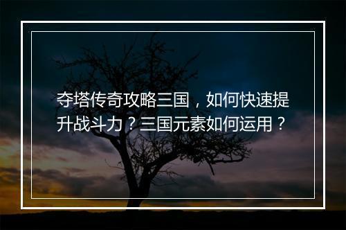 夺塔传奇攻略三国，如何快速提升战斗力？三国元素如何运用？