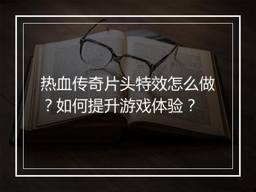热血传奇片头特效怎么做？如何提升游戏体验？