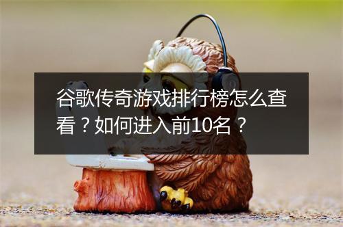 谷歌传奇游戏排行榜怎么查看？如何进入前10名？