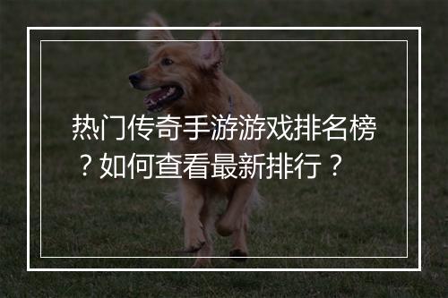 热门传奇手游游戏排名榜？如何查看最新排行？