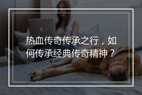 热血传奇传承之行，如何传承经典传奇精神？