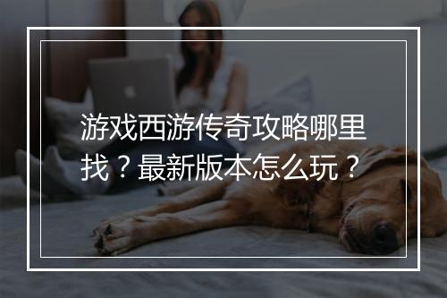 游戏西游传奇攻略哪里找？最新版本怎么玩？