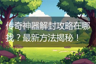 传奇神器解封攻略在哪找？最新方法揭秘！