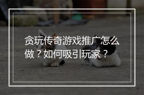 贪玩传奇游戏推广怎么做？如何吸引玩家？