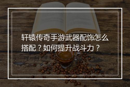 轩辕传奇手游武器配饰怎么搭配？如何提升战斗力？