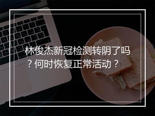 林俊杰新冠检测转阴了吗？何时恢复正常活动？