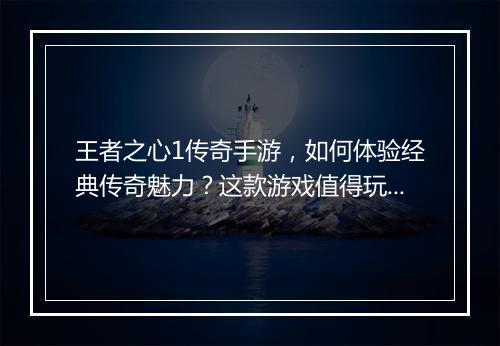 王者之心1传奇手游，如何体验经典传奇魅力？这款游戏值得玩吗？