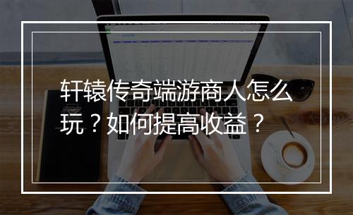 轩辕传奇端游商人怎么玩？如何提高收益？