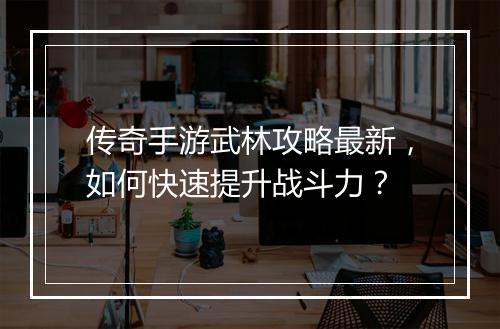 传奇手游武林攻略最新，如何快速提升战斗力？