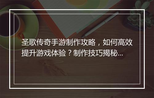 圣歌传奇手游制作攻略，如何高效提升游戏体验？制作技巧揭秘！