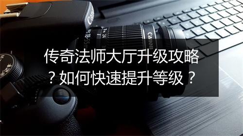 传奇法师大厅升级攻略？如何快速提升等级？