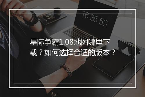 星际争霸1.08地图哪里下载？如何选择合适的版本？