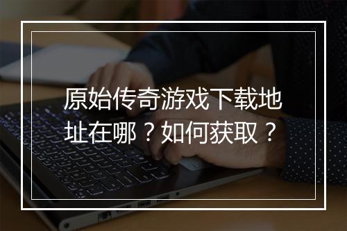 原始传奇游戏下载地址在哪？如何获取？