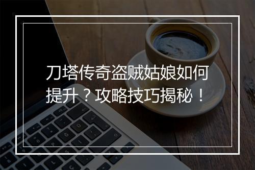 刀塔传奇盗贼姑娘如何提升？攻略技巧揭秘！