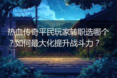 热血传奇平民玩家转职选哪个？如何最大化提升战斗力？