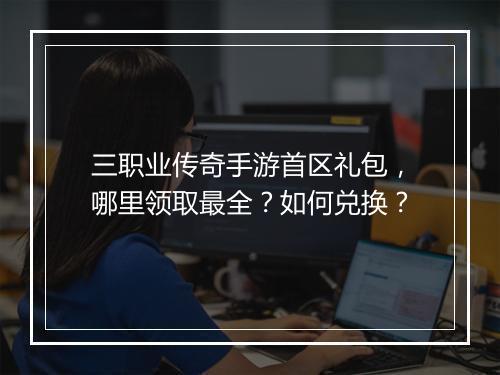 三职业传奇手游首区礼包，哪里领取最全？如何兑换？