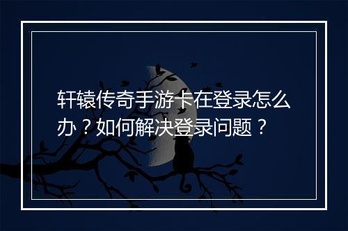 轩辕传奇手游卡在登录怎么办?如何解决登录问题?