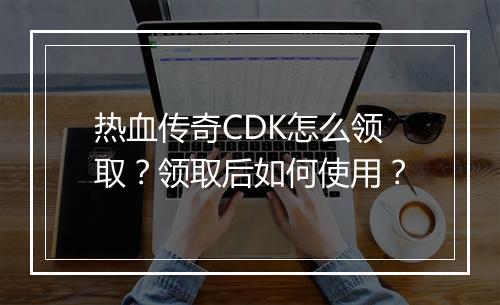 热血传奇CDK怎么领取？领取后如何使用？