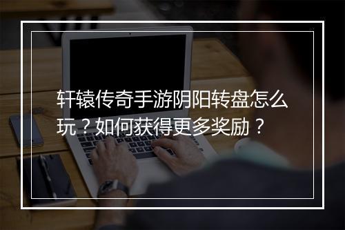 轩辕传奇手游阴阳转盘怎么玩？如何获得更多奖励？