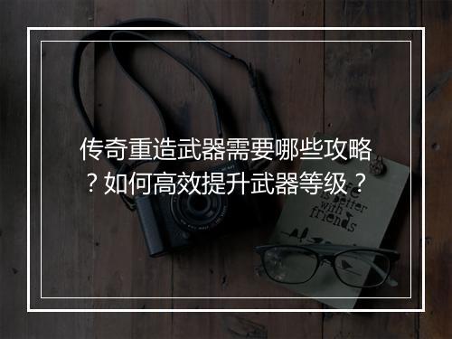 传奇重造武器需要哪些攻略？如何高效提升武器等级？
