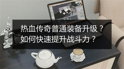 热血传奇普通装备升级？如何快速提升战斗力？