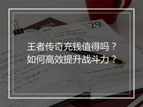 王者传奇充钱值得吗？如何高效提升战斗力？