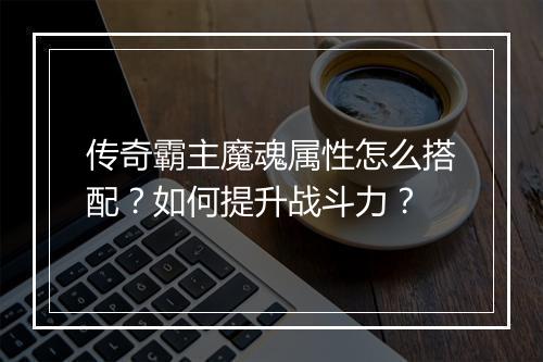 传奇霸主魔魂属性怎么搭配？如何提升战斗力？