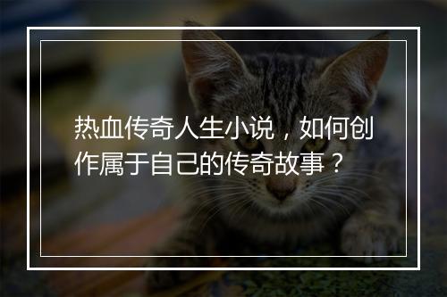 热血传奇人生小说，如何创作属于自己的传奇故事？