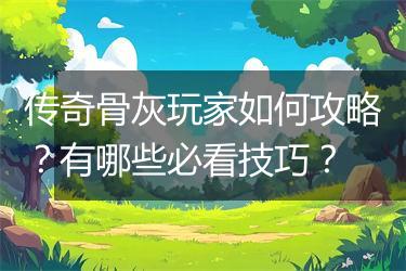 传奇骨灰玩家如何攻略？有哪些必看技巧？