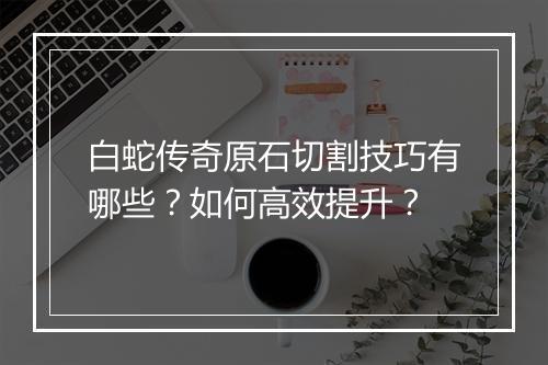 白蛇传奇原石切割技巧有哪些？如何高效提升？