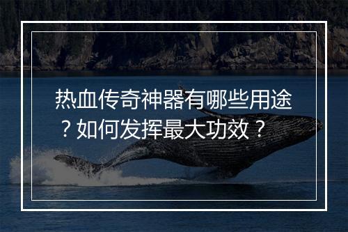 热血传奇神器有哪些用途？如何发挥最大功效？