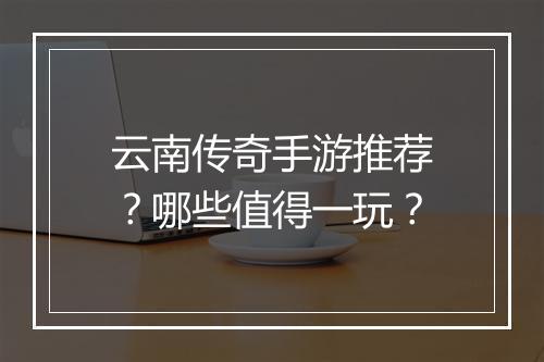 云南传奇手游推荐？哪些值得一玩？