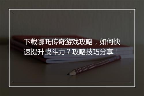 下载哪吒传奇游戏攻略，如何快速提升战斗力？攻略技巧分享！