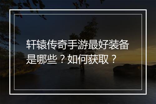 轩辕传奇手游最好装备是哪些？如何获取？