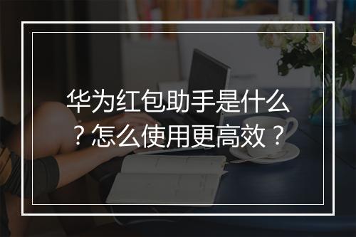 华为红包助手是什么？怎么使用更高效？