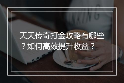 天天传奇打金攻略有哪些？如何高效提升收益？