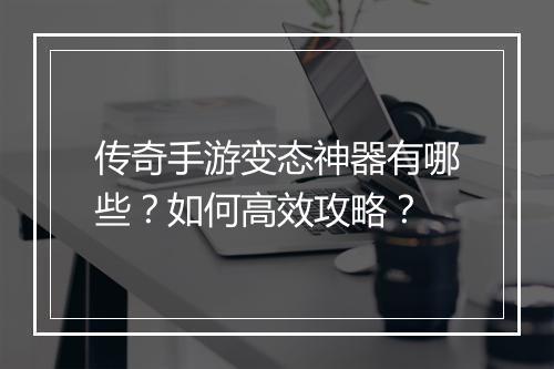 传奇手游变态神器有哪些？如何高效攻略？