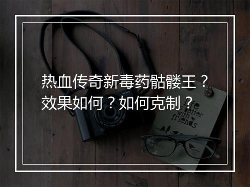 热血传奇新毒药骷髅王？效果如何？如何克制？