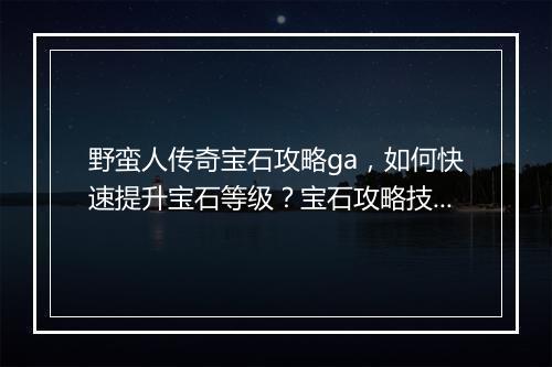 野蛮人传奇宝石攻略ga，如何快速提升宝石等级？宝石攻略技巧分享